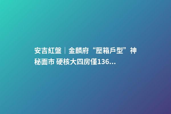 安吉紅盤｜金麟府“壓箱戶型”神秘面市 硬核大四房僅136萬起？！